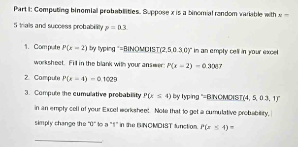 Computing binomial probabilities. Suppose x is a binomial random variable with n=
5 trials and success probability p=0.3. 
1. Compute P(x=2) by typing "=BINOMDIS T(2,5,0.3,0)'' in an empty cell in your excel 
worksheet. Fill in the blank with your answer: P(x=2)=0.3087
2. Compute P(x=4)=0.1029
3. Compute the cumulative probability P(x≤ 4) by typing “=BINOMDI ST(4,5,0.3,1)^circ 
in an empty cell of your Excel worksheet. Note that to get a cumulative probability, 
simply change the "0" to a "1" in the BINOMDIST function. P(x≤ 4)=
_