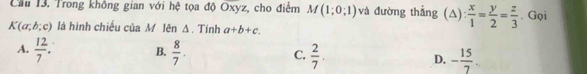 Cầu 13. Trong không gian với hệ tọa độ Oxyz, cho điểm M(1;0;1) và đường thẳng (△):  x/1 = y/2 = z/3 . Gọi
K(a;b;c) là hình chiếu của M ũ lên Δ. Tính a+b+c.
B.
A.  12/7 .  8/7 . C.  2/7 . D. - 15/7 .