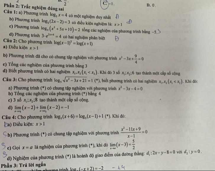 overline 2^((·)
C. -1. D. 0 .
Phần 2: Trắc nghiệm đúng sai
Câu 1: a) Phương trình log _3)x=4 có một nghiệm duy nhất
b) Phương trình log _2(2x-2)=3 có điều kiện nghiệm là: x>1
c) Phương trình log _4(x^2+5x+10)=2 tổng các nghiệm của phương trình bằng −5
d) Phương trình 3· e^(2x+4)=4 có hai nghiệm phân biệt
Câu 2: Cho phương trình log (x-1)^2=log (x+1)
a) Điều kiện x>1
b) Phương trình đã cho có chung tập nghiệm với phương trình x^2-3x+ 9/4 =0
c) Tổng các nghiệm của phương trình bằng 3
d) Biết phương trình có hai nghiệm x_1,x_2(x_1 . Khi đó 3 số x_1;x_2; 6 tạo thành một cấp số cộng
Câu 3: Cho phương trình log _5sqrt(x^2-3x+21)=1(*) , biết phương trình có hai nghiệm x_1,x_2(x_1 . Khi đó:
a) Phương trình (*) có chung tập nghiệm với phương trình x^2-3x-4=0
b) Tổng các nghiệm của phương trình (*) bằng 4
c) 3 số x_1;x_2;8 tạo thành một cấp số cộng.
d) limlimits _xto x_1(x-2)+limlimits _xto x_2(x-2)=-1
Câu 4: Cho phương trình log _3(x+6)=log _3(x-1)+1(*). Khi đó:
a) Điều kiện: x>1
b) Phương trình (*) có chung tập nghiệm với phương trình  (x^2-11x+9)/x-1 =0
c) Gọi x=a là nghiệm của phương trình (*), khi đó limlimits _xto a(x-3)= 5/2 
d) Nghiệm của phương trình (*) là hoành độ giao điểm của đường thẳng: d_1:2x-y-8=0 với d_2:y=0.
Phần 3: Trả lời ngắn
trong trinh log . (-x+2)=-2