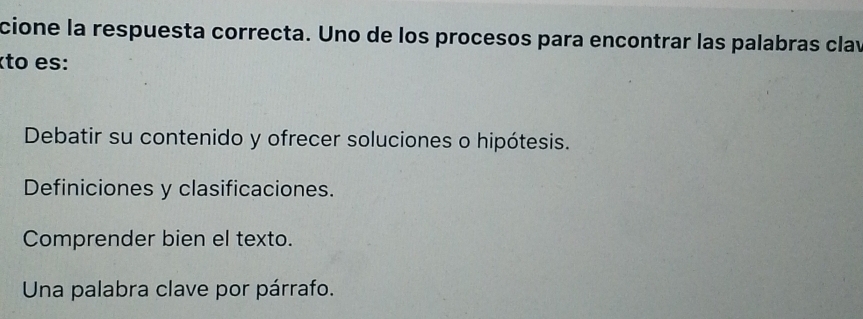 cione la respuesta correcta. Uno de los procesos para encontrar las palabras clav
êto es:
Debatir su contenido y ofrecer soluciones o hipótesis.
Definiciones y clasificaciones.
Comprender bien el texto.
Una palabra clave por párrafo.