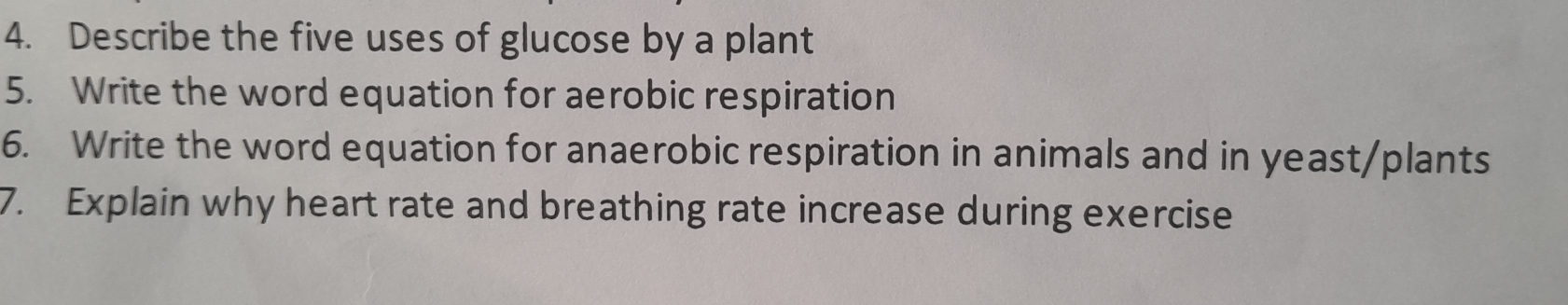 Describe the five uses of glucose by a plant 
5. Write the word equation for aerobic respiration 
6. Write the word equation for anaerobic respiration in animals and in yeast/plants 
7. Explain why heart rate and breathing rate increase during exercise