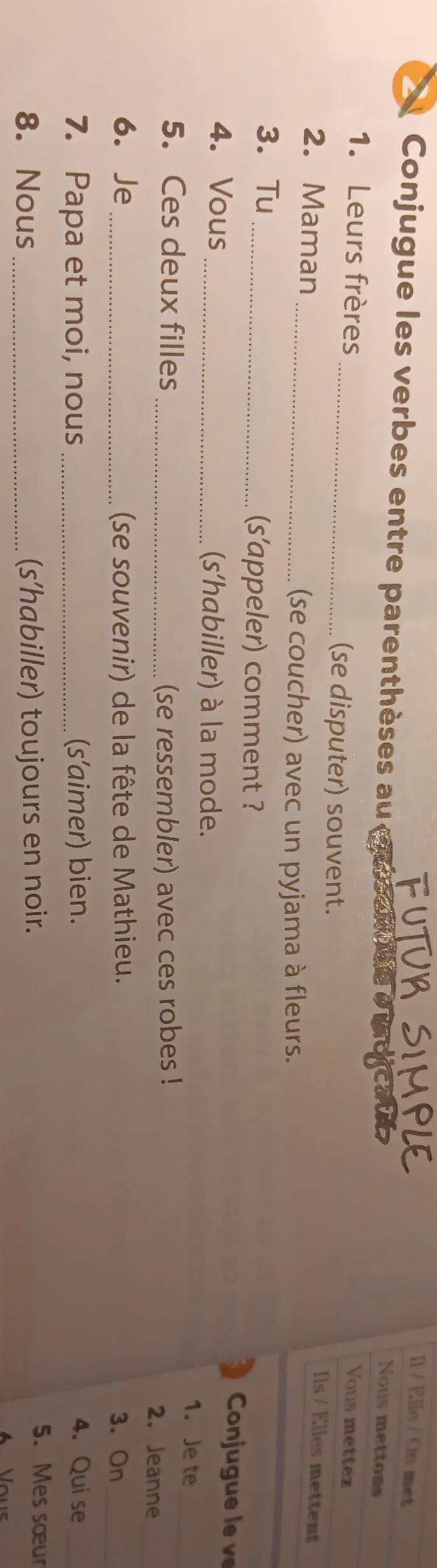 [l / Elle / On met 
Conjugue les verbes entre parenthèses au caat de d 
Nous mettons 
1. Leurs frères 
Vous mettez 
_(se disputer) souvent. 
2. Maman 
Ils / Elles mettent 
_(se coucher) avec un pyjama à fleurs. 
3. Tu 
_(s'appeler) comment ? Conju g 
4. Vous _(s'habiller) à la mode. 
1. Je te 
5. Ces deux filles _(se ressembler) avec ces robes ! 2. Jeanne_ 
6. Je_ (se souvenir) de la fête de Mathieu. 3.On_ 
7. Papa et moi, nous _(s’aimer) bien. 4. Qui se_ 
8. Nous _(s’habiller) toujours en noir. 
5. Mes sœur 
Vous