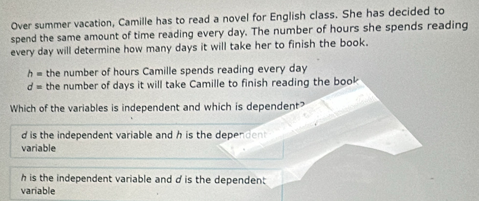 Over summer vacation, Camille has to read a novel for English class. She has decided to
spend the same amount of time reading every day. The number of hours she spends reading
every day will determine how many days it will take her to finish the book.
h= the number of hours Camille spends reading every day
d= the number of days it will take Camille to finish reading the book
Which of the variables is independent and which is dependent?
d is the independent variable and h is the dependent.
variable
h is the independent variable and d is the dependent
variable