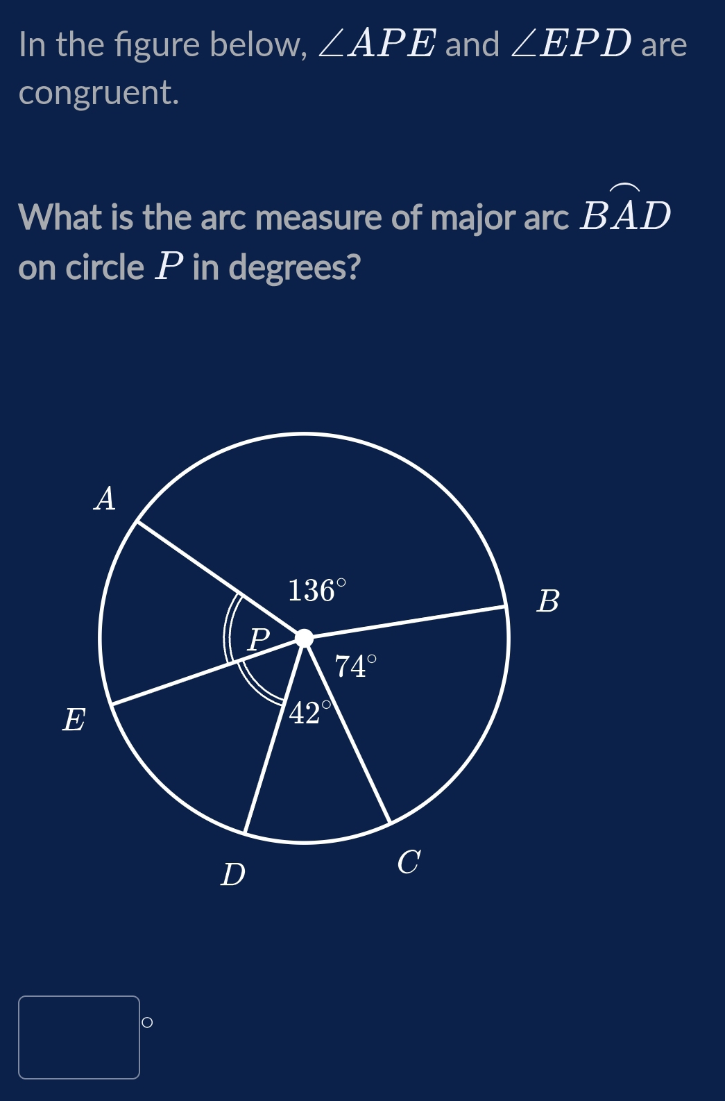 In the figure below, ∠ APE and ∠ EPD are
congruent.
What is the arc measure of major arc widehat BAD
on circle P in degrees?
 1/4 /AB= □ /□   o
frac 1/2,