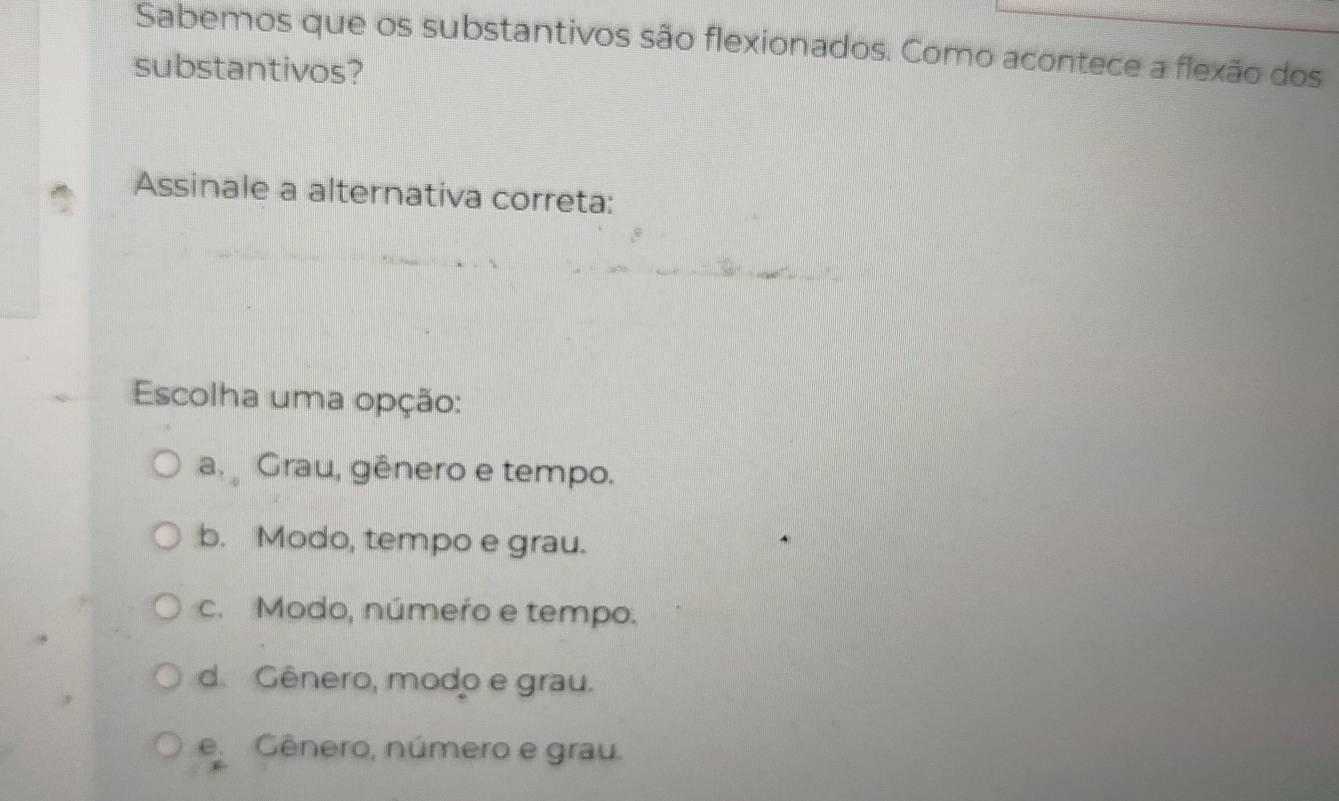 Sabemos que os substantivos são flexionados. Como acontece a flexão dos
substantivos?
Assinale a alternativa correta:
Escolha uma opção:
a Grau, gênero e tempo.
b. Modo, tempo e grau.
c. Modo, número e tempo.
d. Gênero, modo e grau.
e. Gênero, número e grau.