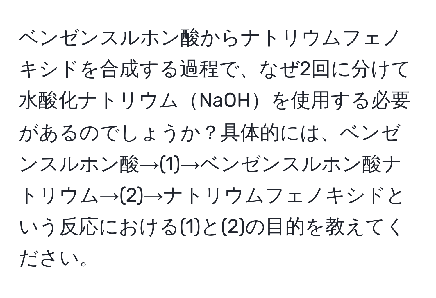 ベンゼンスルホン酸からナトリウムフェノキシドを合成する過程で、なぜ2回に分けて水酸化ナトリウムNaOHを使用する必要があるのでしょうか？具体的には、ベンゼンスルホン酸→(1)→ベンゼンスルホン酸ナトリウム→(2)→ナトリウムフェノキシドという反応における(1)と(2)の目的を教えてください。