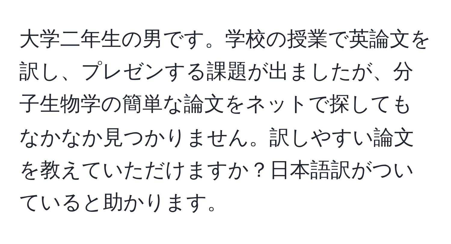 大学二年生の男です。学校の授業で英論文を訳し、プレゼンする課題が出ましたが、分子生物学の簡単な論文をネットで探してもなかなか見つかりません。訳しやすい論文を教えていただけますか？日本語訳がついていると助かります。