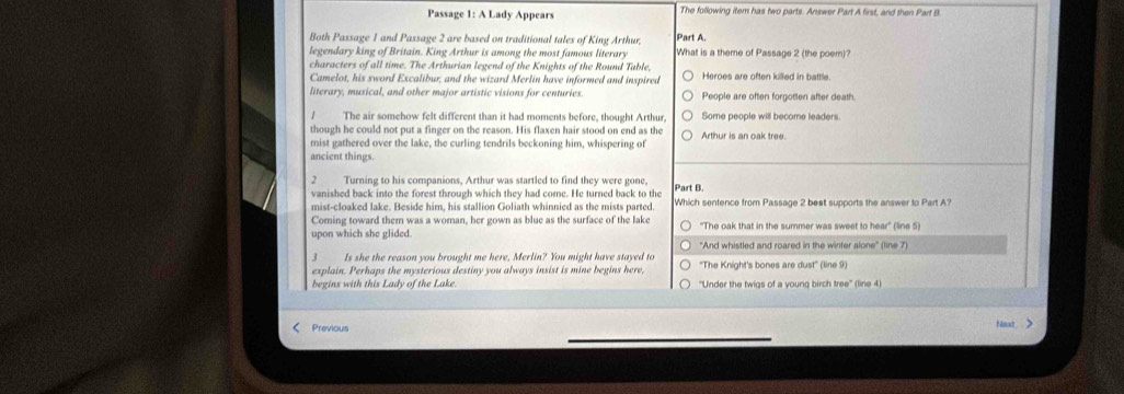 Passage 1: A Lady Appears The following item has two parts. Answer Part A first, and then Part B.
Both Passage 1 and Passage 2 are based on traditional tales of King Arthur, Part A.
legendary king of Britain. King Arthur is among the most famous literary What is a theme of Passage 2 (the poem)?
characters of all time. The Arthurian legend of the Knights of the Round Table, Heroes are often killed in battle.
Camelot, his sword Excalibur; and the wizard Merlin have informed and inspired
literary, musical, and other major artistic visions for centuries. People are often forgotten after death.
1 The air somehow felt different than it had moments before, thought Arthur, Some people will become leaders
though he could not put a finger on the reason. His flaxen hair stood on end as the Arthur is an oak tree.
mist gathered over the lake, the curling tendrils beckoning him, whispering of
ancient things.
2 Turning to his companions, Arthur was startled to find they were gone, Part B.
vanished back into the forest through which they had come. He turned back to the
mist-cloaked lake. Beside him, his stallion Goliath whinnied as the mists parted. Which sentence from Passage 2 best supports the answer to Part A?
Coming toward them was a woman, her gown as blue as the surface of the lake ''The oak that in the summer was sweet to hear' (line 5)
upon which she glided. 'And whistled and roared in the winter alone' (line 7)
Is she the reason you brought me here, Merlin? You might have stayed to
explain. Perhaps the mysterious destiny you always insist is mine begins here, ''The Knight's bones are dust'' (line 9)
begins with this Lady of the Lake ''Under the twigs of a young birch tree'' (line 4)
Previous
Nont >