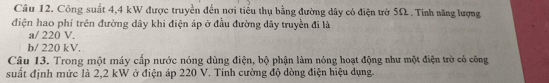 Công suất 4,4 kW được truyền đến nơi tiểu thụ bằng đường dây có điện trở 5Ω. . Tính năng lượng 
điện hao phí trên đường dây khi điện áp ở đầu đường dây truyền đi là 
a/ 220 V. 
b/ 220 kV. 
Câu 13. Trong một máy cấp nước nóng dùng điện, bộ phận làm nóng hoạt động như một điện trở có công 
suất định mức là 2,2 kW ở điện áp 220 V. Tính cường độ dòng điện hiệu dụng.