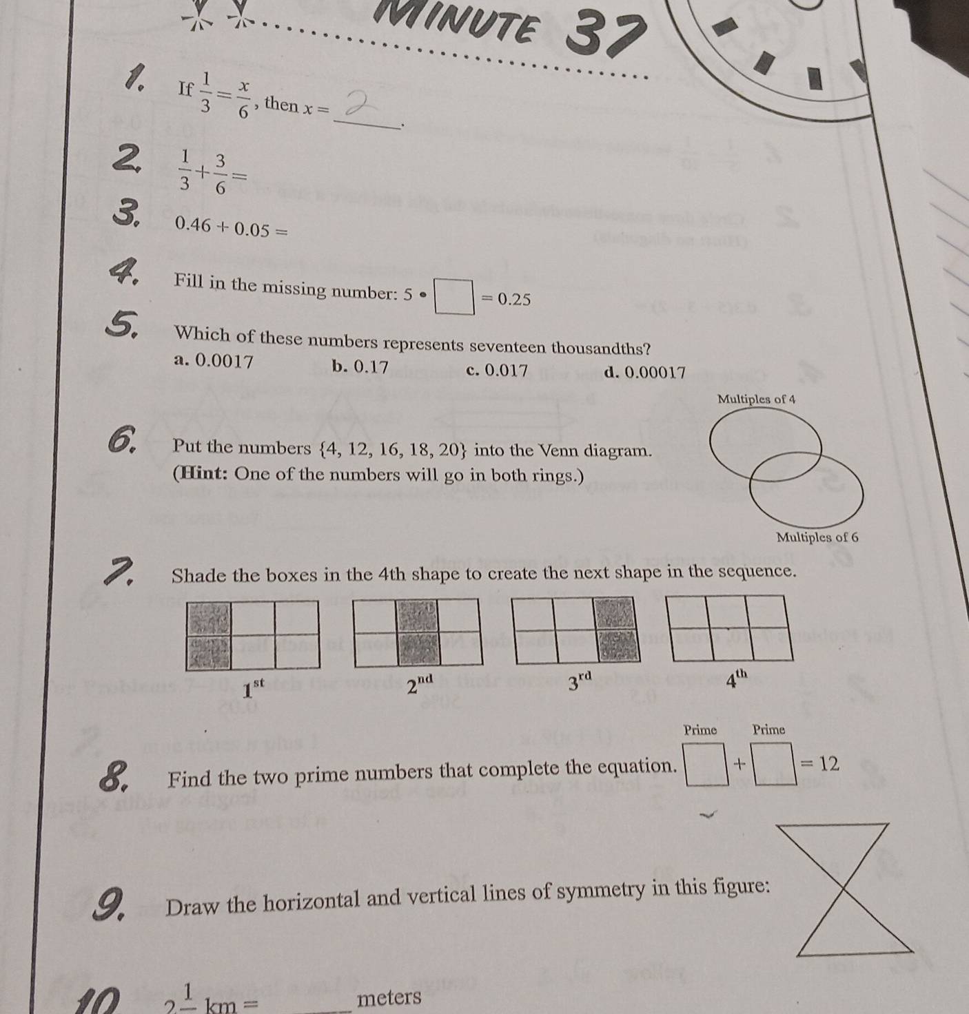 MINUTE 37
1. If  1/3 = x/6  , then x= _
2  1/3 + 3/6 =
3. 0.46+0.05=
4. Fill in the missing number: 5· □ =0.25
5. Which of these numbers represents seventeen thousandths?
a. 0.0017 b. 0.17 c. 0.017 d. 0.00017
Multiples of 4
6. Put the numbers  4,12,16,18,20 into the Venn diagram.
(Hint: One of the numbers will go in both rings.)
Multiples of 6
2. Shade the boxes in the 4th shape to create the next shape in the sequence.
1^(st)
2^(nd)
3^(rd)
4^(th)
Prime Prime
o. Find the two prime numbers that complete the equation. □ +□ =12
9. Draw the horizontal and vertical lines of symmetry in this figure:
I0 2frac 1km= _ meters