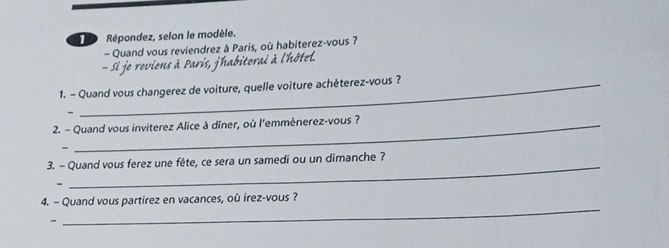 Répondez, selon le modèle. 
- Quand vous reviendrez à Paris, où habiterez-vous ? 
- Si je reviens à Paris, jhabiterai à l'hôtel. 
1. - Quand vous changerez de voiture, quelle voiture achèterez-vous ? 
- 
2. - Quand vous inviterez Alice à dîner, où l'emmènerez-vous ? 
、 
3. - Quand vous ferez une fête, ce sera un samedi ou un dimanche ? 
- 
_ 
4. - Quand vous partirez en vacances, où irez-vous ? 
- 
_