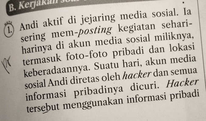 Kerjakan s 
I Andi aktif di jejaring media sosial. Ia 
sering mem-posting kegiatan sehari- 
harinya di akun media sosial miliknya, 
termasuk foto-foto pribadi dan lokasi 
keberadaannya. Suatu hari, akun media 
sosial Andi diretas oleh hacker dan semua 
informasi pribadinya dicuri. Hacker 
tersebut menggunakan informasi pribadi