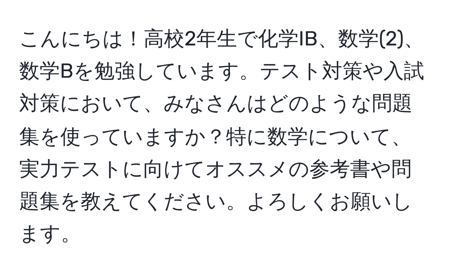 こんにちは！高校2年生で化学IB、数学(2)、数学Bを勉強しています。テスト対策や入試対策において、みなさんはどのような問題集を使っていますか？特に数学について、実力テストに向けてオススメの参考書や問題集を教えてください。よろしくお願いします。