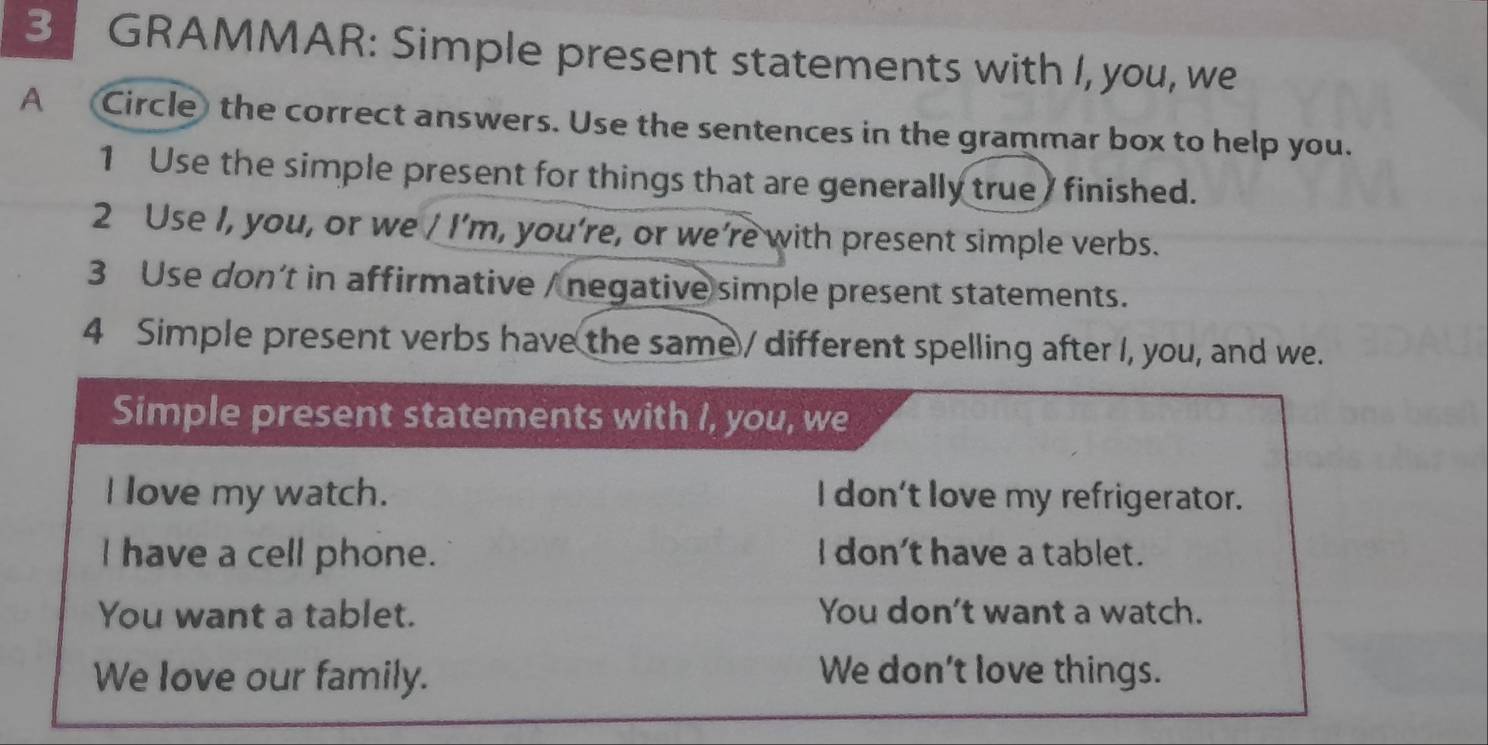 GRAMMAR: Simple present statements with I, you, we 
A Circle the correct answers. Use the sentences in the grammar box to help you. 
1 Use the simple present for things that are generally true finished. 
2 Use I, you, or we / I’m, you’re, or we’re with present simple verbs. 
3 Use don’t in affirmative / negative simple present statements. 
4 Simple present verbs have the same / different spelling after I, you, and we. 
Simple present statements with I, you, we 
I love my watch. I don't love my refrigerator. 
I have a cell phone. I don't have a tablet. 
You want a tablet. You don’t want a watch. 
We love our family. We don’t love things.