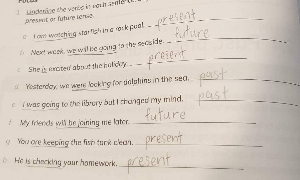 Underline the verbs in each sentence. 
present or future tense._ 
□ I am watching starfish in a rock pool. 
b Next week, we will be going to the seaside. 
_ 
c She is excited about the holiday. 
_ 
d Yesterday, we were looking for dolphins in the sea._ 
e I was going to the library but I changed my mind._ 
f My friends will be joining me later._ 
g You are keeping the fish tank clean._ 
hHe is checking your homework. 
_