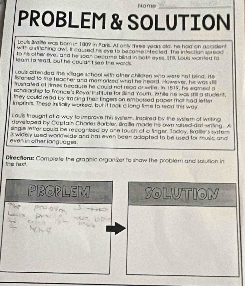 Nams_ 
PROBLEM & SOLUTION 
Louis Braille was born in 1809 in Paris. At only three years old, he had an ancident 
with a stitching awl. It caused his eye to become infected. The infection spread 
to his other eye, and he soon became blind in both eyes. Stili, Louis wanted fo 
learn to read, but he couldn't see the words. 
Louis attended the village school with other children who were not blind. He 
listened to the teacher and memorized what he heard. However, he was still 
frustrated at times because he could not read or write. in 1819, he earned a 
scholarship to France's Royal Institute for Blind Youth. While he was still a student. 
they could read by tracing their fingers on embossed paper that had letter 
imprints. These initially worked, but it took a long time to read this way 
Louis thought of a way to improve this system. Inspired by the system of writing 
developed by Captain Charles Barbler, Braille made his own raised-dot writing. A 
single letter could be recognized by one touch of a finger. Today, Braille's system 
is widely used worldwide and has even been adapted to be used for music and 
even in other languages. 
Directions: Complete the graphic organizer to show the problern and solution in 
the text. 
PROPLEM SOLUTION