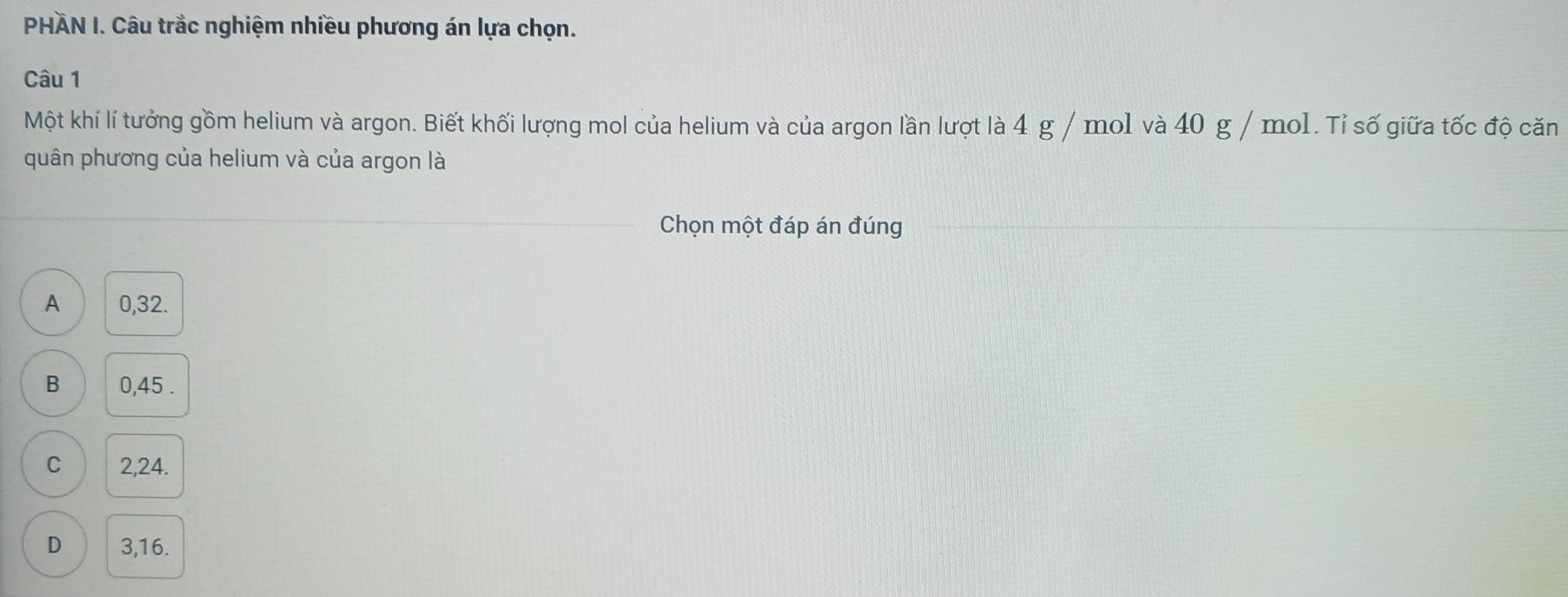 PHÄN I. Câu trắc nghiệm nhiều phương án lựa chọn.
Câu 1
Một khí lí tưởng gồm helium và argon. Biết khối lượng mol của helium và của argon lần lượt là 4 g / mo1 và 40 g / mol. Tỉ số giữa tốc độ căn
quân phương của helium và của argon là
Chọn một đáp án đúng
A 0,32.
B 0,45.
C 2,24.
D 3, 16.