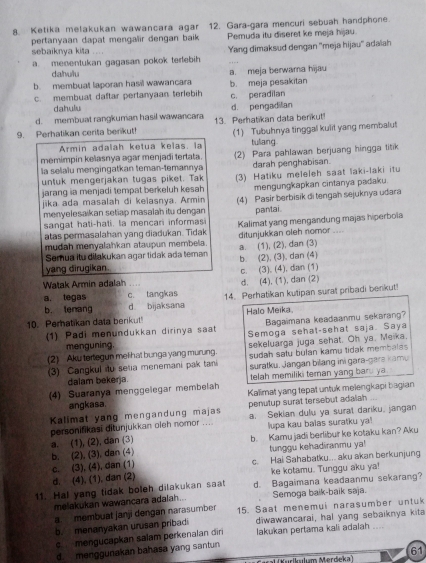 Ketika melakukan wawancara agar 12. Gara-gara mencuri sebuah handphone.
pertanyaan dapat mengalir dengan baik Pemuda itu diseret ke meja hijau.
sebaiknya kita ....
a menentukan gagasan pokok terebih Yang dimaksud dengan ''meja hijau'' adaïah
dahulu
b membuat laporan hasil wawancara a. meja berwama hijau
c. membuat daftar pertanyaan terlebih b. meja pesakitan c. peradilan
dahulu
d. membuat rangkuman hasil wawancara d. pengadilian
9. Perhatikan cerita berikut! 13. Perhatikan data berikut!
Armin adalah ketua keïas, la (1) Tubuhnya tinggal kulit yang membalut
tullang
memimpin kelasnya agar menjadi tertata.
la selaiu mengingatkan teman-temannya (2) Para pahlawan berjuang hingga litik
darah penghabisan.
untuk mengerjakan tugas piket. Tak (3) Hatiku meleleh saat laki-laki itu
jarang ia menjadi tempat berkeluh kesah mengungkapkan cintanya padaku.
jika ada masalah di keiasnya. Armin
menyelesaikan setiap masalah itu dengan (4) Pasir berbisik di tengah sejuknya udara
sangat hati-hati, la mencari informas pantai.
atas permasalahan yang diadukan. Tidak Kalimat yang mengandung majas hiperboia
mudah menyalahkan ataupun membela. a. (1), (2), dan (3) ditunjukkan oleh nomor ....
Semua itu dilakukan agar tidak ada teman b. (2), (3), dan (4)
yang dirugikan. c. (3), (4), dan (1)
Watak Armin adalah d. (4), (1), dan (2)
a. tegas c. tangkas 14. Perhatikan kutipan surat pribadi benkut!
b. lenang d bijaksana
10. Perhatikan data berikut Halo Meika
Bagaimana keadaanmu sekarang?
(1) Padi menundukkan dirinya saat Semoga sehal-sehat saja. Saya
menguning.
(2) Aku tertegun melihat bunga yang murung. sekeluarga juga sehat. Oh ya. Meika.
sudah satu bulan kamu tidak membala 
3) Cangkul iu setia menemani pak tani suratku. Jangan bilang ini gara-gara kamu
dalam bekerja. telah memiliki teman yang baru ya
(4) Suaranya menggelegar membelah Kalimat yang tepat untuk melengkapi bagian
angkasa. penutup surat tersebut adalah
Kalimat yang mengandung majas a. Sekian dulu ya surat dariku, jangan
personifikasi ditunjukkan oleh nomor ... lupa kau balas suratku ya!
a. (1), (2), dan (3)
b. (2), (3), dan (4) b. Kamu jadi berlibur ke kotaku kan? Aku
tunggu kehadiranmu ya!
d. (4), (1), dan (2) c. (3), (4), dan (1) c. Hai Sahabatku.. aku akan berkunjung
ke kotamu. Tunggu aku ya!
11. Hal yang tidak boleh dilakukan saat d. Bagaimana keadaanmu sekarang?
melakukan wawancara adalah... Semoga baik-baik saja.
a membuat janji dengan narasumber 15. Saat menemui narasumber untuk
b. menanyakan urusan pribadi diwawancarai, hal yang sebaiknya kita
c mengucapkan salam perkenalan din lakukan pertama kali adalah ....
d. menggunakan bahasa yang santun
61