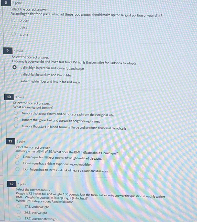 8 1 point
Select the correct answer.
According to the food plate, which of these food groups should make up the largest portion of your diet?
protein
dairy
grains
9 1 point
Select the correct answer.
Ladonna is overweight and loves fast food. Which is the best diet for Ladonna to adopt?
a diet high in protein and low in fat and sugar
a diet high in calcium and low in fiber
a diet high in fiber and low in fat and sugar
10 1 point
Select the correct answer.
What are malignant tumors?
tumors that grow slowly and do not spread from their original site
tumors that grow fast and spread to neighboring tissues
tumors that start in blood-forming tissue and produce abnormal blood cells
11 1 point
Select the correct answer.
Dominique has a BMI of 35. What does the BMI indicate about Dominique?
Dominique has little or no risk of weight-related diseases.
Dominique has a risk of experiencing malnutrition.
Dominique has an increased risk of heart disease and diabetes.
12 1 point
Select the correct answer.
Reggie is 72 inches tall and weighs 130 pounds. Use the formula below to answer the question about his weight.
BMI - Weight (in pounds) ×.703 / [Height (in inches)]²
Which BMI category does Reggie fall into?
17.6, underweight
26.5, overweight
19.7, appropriate weight
