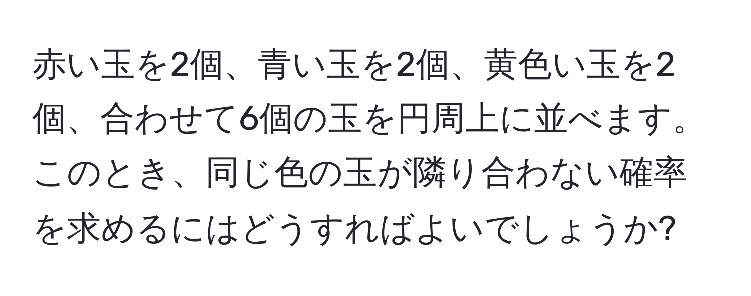 赤い玉を2個、青い玉を2個、黄色い玉を2個、合わせて6個の玉を円周上に並べます。このとき、同じ色の玉が隣り合わない確率を求めるにはどうすればよいでしょうか?