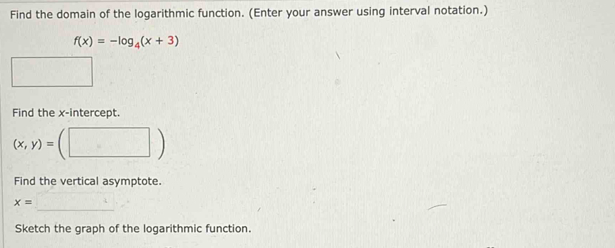 Find the domain of the logarithmic function. (Enter your answer using interval notation.)
f(x)=-log _4(x+3)
Find the x-intercept.
(x,y)=

Find the vertical asymptote. 
_
x=
Sketch the graph of the logarithmic function.