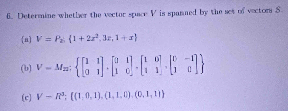 Determine whether the vector space V is spanned by the set of vectors S
(a) V=P_2; 1+2x^2,3x,1+x
(b) V=M_22;  beginbmatrix 1&1 0&1endbmatrix ,beginbmatrix 0&1 1&0endbmatrix ,beginbmatrix 1&0 1&1endbmatrix ,beginbmatrix 0&-1 1&0endbmatrix 
(c) V=R^3; (1,0,1),(1,1,0),(0,1,1)