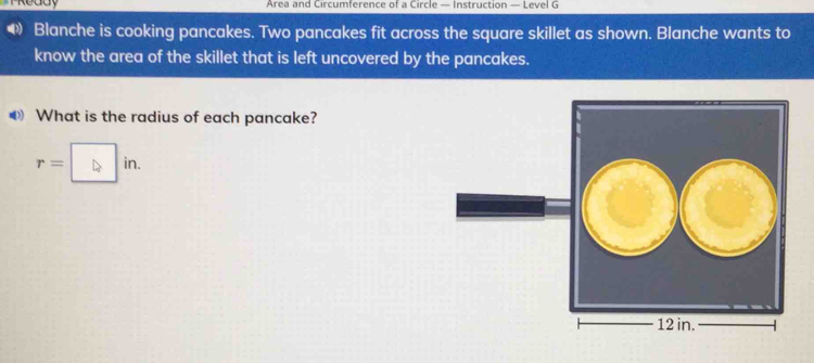 Area and Circumference of a Circle — Instruction — Level G 
4) Blanche is cooking pancakes. Two pancakes fit across the square skillet as shown. Blanche wants to 
know the area of the skillet that is left uncovered by the pancakes. 
What is the radius of each pancake?
r=□ in.