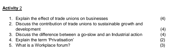 Activity 2 
1. Explain the effect of trade unions on businesses (4) 
2. Discuss the contribution of trade unions to sustainable growth and 
development (4) 
3. Discuss the difference between a go-slow and an Industrial action (4) 
4. Explain the term ‘Privatisation’ (2) 
5. What is a Workplace forum? (3)