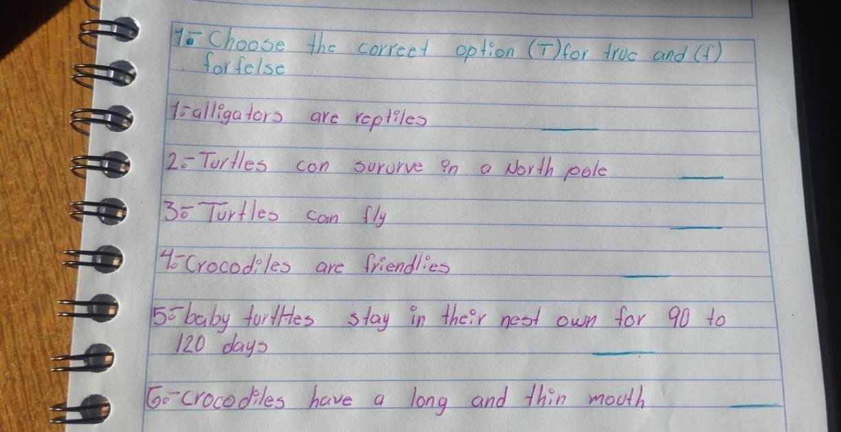 1= Choose the correet option (T) for truc and (f) 
forfelse 
t alligators are reptiles 
_
20 Tortles con sorurve in a North pole 
_ 
3o Tortles can fly 
_ 
1o Crocodiles are friendlies 
_
55 baby for Hes stay in their nost own for 90 to
120 days
_ 
Go crocodiles have a long and thin mouth 
_