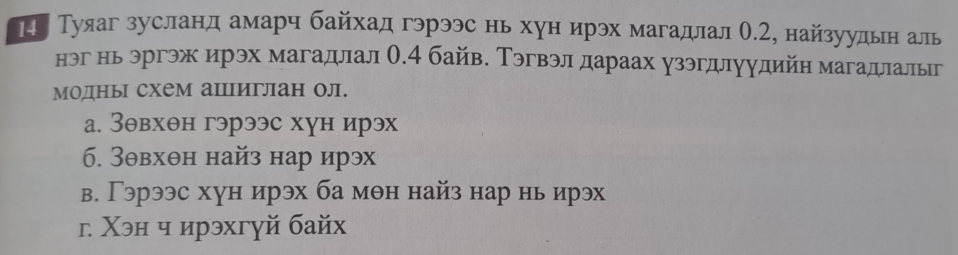 Η Туяаг зусланд амарч байхад гэрээс нь хун ирэх магадлал Ο.2, найзуудьн аль
нэг нь эргэж ирэх магадлал О. 4 байв. Тэгвэл дараах узэгдлуудийн магадлальг
модны схем аΙпиглан ол.
а. Зθвхθн гэрээс хун ирэх
6. Зθвхθн найз нар ирэх
в. Гэрээс хун ирэх ба мθн найз нар нь ирэх
г Χэн ч ирэхгуй байх