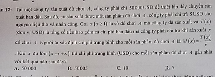 iu 12: Tại một công ty sản xuất đồ chơi A, công ty phải chi 50000USD để thiết lập dây chuyển sản
xuất ban đầu. Sau đó, cứ sản xuất được một sản phẩm đồ chơi A, công ty phải chi trả 5USD cho
nguyên liệu thô và nhân công. Gọi x(x≥ 1) là số đồ chơi A mà công ty đã sản xuất và T(x)
(đơn vị USD) là tổng số tiền bao gồm cả chi phí ban đầu mà công ty phải chi trả khi sân xuất x
đồ chơi A. Người ta xác định chi phi trung bình cho mỗi sản phẩm đồ chơi A là M(x)= T(x)/x 
Khi x đủ lớn (xto +∈fty ) thi chi phí trung bình (USD) cho mỗi sản phẩm đồ chơi A gần nhất
với kết quả nào sau đây?
A. 50 000 B. 50 005 C. 10 D. 5