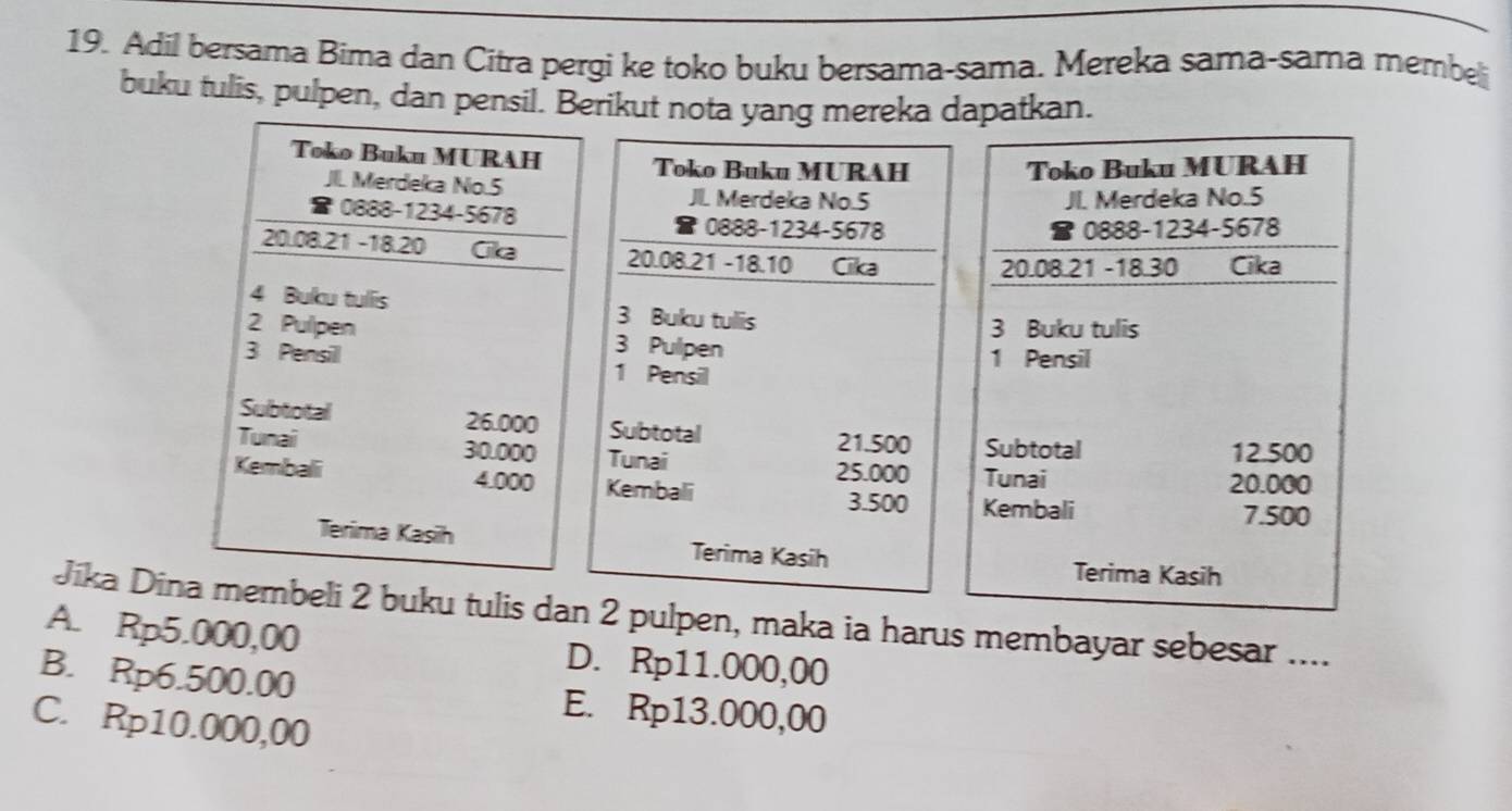 Adil bersama Bima dan Citra pergi ke toko buku bersama-sama. Mereka sama-sama membe
buku tulis, pulpen, dan pensil. Berikut nota yang mereka dapatkan.
Toko Buku MURAH Toko Buku MURAH
Toko Buku MURAH
JIL. Merdeka No. 5 J. Merdeka No. 5
JI. Merdeka No. 5
0888-1234-5678 0888 -1234 - 5678
8 0888-1234-5678
8
20.08.21 - 18.20 Cika 20.08.21 - 18.10 Cika
20.08.21 - 18.30 Cika
4 Buku tullis 3 Buku tulis
3 Buku tulis
2 Pulpen 3 Pulpen
1 Pensil
3 Pensill 1 Pensil
Subtotal 26.000 Subtotal
21.500 Subtotal 12.500
Tunai 30.000 Tunai
25.000 Tunai 20.000
Kembali 4.000 Kembali
3.500 Kembali 7.500
Terima Kasih Terima Kasih
Terima Kasih
Jika Dina membeli 2 buku tulis dan 2 pulpen, maka ia harus membayar sebesar ....
A. Rp5.000,00 D. Rp11.000,00
B. Rp6.500.00 E. Rp13.000,00
C. Rp10.000,00