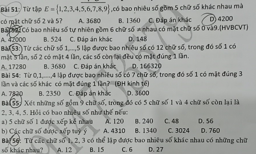 Từ tập E= 1,2,3,4,5,6,7,8,9 ,có bao nhiêu số gồm 5 chữ số khác nhau mà
có mặt chữ số 2 và 5? A. 3680 B. 1360 C. Đáp án khác D) 4200
Bài521 Có bao nhiêu số tự nhiên gồm 6 chữ số ≠ nhau có mặt chữ số 0 và9.(HVBCVT)
A. 42000 B. 524 C. Đáp án khác D. 148
Bài 53:) Từ các chữ số 1,..., 5 lập được bao nhiêu số có 12 chữ số, trong đó số 1 có
mặt 5 lần, số 2 có mặt 4 lần, các số còn lại đều có mặt đúng 1 lần.
A. 17280 B. 3680 C. Đáp án khác D. 166320
Bài 54: Từ 0, 1,...., 4 lập được bao nhiêu số có 7 chữ số, trong đó số 1 có mặt đúng 3
lần và các số khác có mặt đúng 1 lần? (ĐH kinh tế)
A. 7820 B. 2350 C. Đáp án khác D. 3600
Bài 55: Xét những số gồm 9 chữ số, trong đó có 5 chữ số 1 và 4 chữ số còn lại là
2, 3, 4, 5. Hỏi có bao nhiêu số như thế nếu:
a) 5 chữ số 1 được xếp kể nhau A. 120 B. 240 C. 48 D. 56
b) Các chữ số được xếp tuỳ ý A. 4310 B. 1340 C. 3024 D. 760
Bài 56: Từ các chữ số 1, 2, 3 có thể lập được bao nhiêu số khác nhau có những chữ
số khác nhau? A. 12 B. 15 C. 6 D. 27