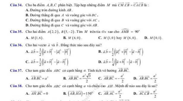 Cho ba điểm A, B, C phân biệt. Tập hợp những điểm M mà vector CM· vector CB=vector CA· vector CB là :
A. Đường tròn đường kính AB .
B. Đường thắng đi qua A và vuống góc với BC .
C. Đường thắng đi qua B và vuông góc với AC .
D. Đường thẳng đi qua C và vuông góc với AB .
Câu 35. Cho hai điểm A(2,2),B(5,-2). Tim M trêntia Ox sao cho widehat AMB=90°
A. M(1,6). B. M(6,0). C. M(1,0) hay M(6,0). D. M(0,1).
Câu 36. Cho hai vectơ à và vector b , Đẳng thức nào sau đây sai?
A. vector a.vector b= 1/2 (|vector a+vector b|^2-|vector a|^2-|vector b|^2) B. vector avector b= 1/2 (|vector a|^2+|vector b|^2-|vector a-vector b|^2)
C. vector a.vector b= 1/2 (|vector a+vector b|^2-|vector a-vector b|^2) D. vector avector b= 1/4 (|vector a+vector b|^2-|vector a-vector b|^2)
Câu 37. Cho tam giác đều ABC có cạnh bằng a. Tính tích vô hướng overline AB.overline BC.
A. overline AB.overline BC=a^2 B. overline AB.overline BC= a^2sqrt(3)/2  C. vector AB.vector BC=- a^2/2  D. overline AB.overline BC= a^2/2 
Câu 38. Cho tam giác đều ABC có cạnh bằng a và chiều T cao AH . Mệnh đề nào sau đây là sai?
A. overline AH.overline BC=0 B. (overline AB,overline HA)=150° C. overline AB.overline AC= a^2/2  D. overline AC.overline CB= a^2/2 