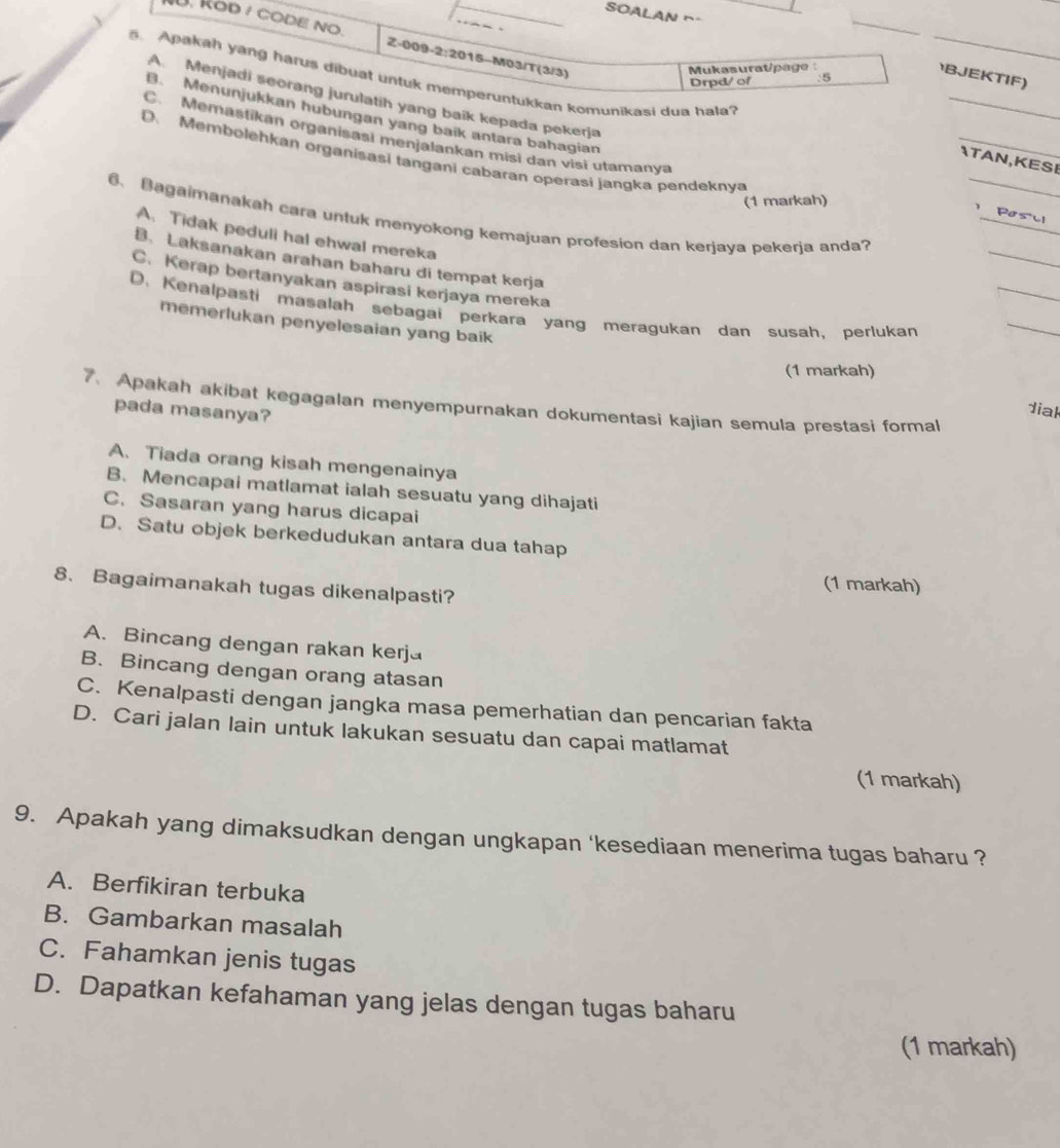 SOALAN ~-
U. Rod / codE no Z-009-2:2015-M03/T(3/3)
Mukasuratipage : :5
BJEKTIF)
. Apakah yang harus dibuat untuk memperuntukkan komunikasi dua hala
Drpd/ of
_
A. Menjadi seorang jurulatih yang baik kepada pekerja
B. Menunjukkan hubungan yang baik antara bahagian
_
C. Memastikan organisasi menjalankan misi dan visi utamany
D. Membolehkan organisasi tangani cabaran operasi jangka pendeknva
ATAN,KESE
(1 markah)
_
_
 Posll
_
6、Bagaimanakah cara untuk menyokong kemajuan profesion dan kerjaya pekerja anda?
A. Tidak peduli hal ehwal mereka
_
B. Laksanakan arahan baharu di tempat kerja
C. Kerap bertanyakan aspirasi kerjaya mereka
D. Kenalpasti masalah sebagai perkara yang meragukan dan susah, perlukan
memerlukan penyelesaian yang baik
_
(1 markah)
7. Apakah akibat kegagalan menyempurnakan dokumentasi kajian semula prestasi formal
pada masanya?
diak
A. Tiada orang kisah mengenainya
B. Mencapai matlamat ialah sesuatu yang dihajati
C. Sasaran yang harus dicapai
D. Satu objek berkedudukan antara dua tahap
(1 markah)
8. Bagaimanakah tugas dikenalpasti?
A. Bincang dengan rakan kerja
B. Bincang dengan orang atasan
C. Kenalpasti dengan jangka masa pemerhatian dan pencarian fakta
D. Cari jalan lain untuk lakukan sesuatu dan capai matlamat
(1 markah)
9. Apakah yang dimaksudkan dengan ungkapan 'kesediaan menerima tugas baharu ?
A. Berfikiran terbuka
B. Gambarkan masalah
C. Fahamkan jenis tugas
D. Dapatkan kefahaman yang jelas dengan tugas baharu
(1 markah)