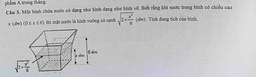 phâm A trong thắng.
Câu 3. Một bình chứa nước có dạng như hình dạng như hình vẽ. Biết rằng khi nước trong bình có chiều cao
x(dm)(0≤ x≤ 6) thì mặt nước là hình vuông có cạnh sqrt(2+frac x^2)6(dm). Tính dung tích của bình.