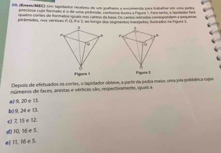 (Enem/MEC) Um lapidador recebeu de um joalheiro a encomenda para trabalhar em uma pedra
preciosa cujo formato é o de uma pirâmide, conforme ilustra a Figura 1. Para tanto, o lapidador fará
quatro cortes de formatos iguals nos cantos da base. Os cantos retirados correspondem a pequenas
pirâmides, nos vértices P, Q, R e 5, ao longo dos segmentos tracejados, ilustrados na Figura 2.
s
P,
a
Figura 1 Figura 2
Depois de efetuados os cortes, o lapidador obteve, a partir da pedra maior, uma joia poliédrica cujos
números de faces, arestas e vértices são, respectivamente, iguaís a
a) 9, 20 e 13.
b) 9, 24 e 13.
c) 7, 15 e 12.
d) 10, 16 e 5.
e) 11, 16 e 5.