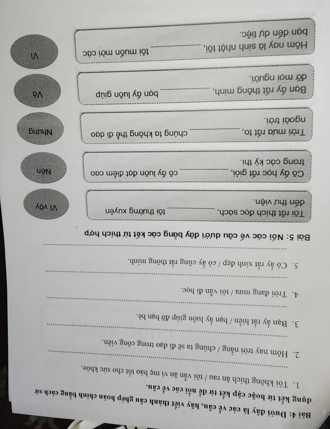 Dưới đây là các vế câu, hãy viết thành câu ghép hoàn chỉnh bằng cách sử 
dụng kết từ hoặc cặp kết từ để nối các vế câu. 
_ 
1. Tôi không thích ăn rau / tôi vẫn ăn vì mẹ bảo tốt cho sức khỏe. 
_ 
2. Hôm nay trời nắng / chúng ta sẽ đi dạo trong công viên. 
3. Bạn ấy rất hiền / bạn ấy luôn giúp đỡ bạn bè. 
_ 
4. Trời đang mưa / tôi vẫn đi học. 
_ 
5. Cô ấy rất xinh đẹp / cô ấy cũng rất thông minh. 
_ 
Bài 5: Nối các vế câu dưới đây bằng các kết từ thích hợp 
Tôi rất thích đọc sách, _tôi thường xuyên 
đến thư viện. 
Vì vậy 
Cô ấy học rất giỏi, _cô ấy luôn đạt điểm cao Nên 
trong các kỳ thi. 
Trời mưa rất to, _chúng ta không thể đi dạo Nhưng 
ngoài trời. 
Bạn ấy rất thông minh, _bạn ấy luôn giúp 
Và 
đỡ mọi người. 
Hôm nay là sinh nhật tôi, _tôi muốn mời các 
Vì 
bạn đến dự tiệc.