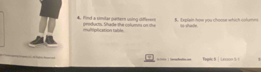 Find a similar pattern using different 5. Explain how you choose which columns 
products. Shade the columns on the to shade. 
multiplication table. 
qary LC. N Righes Riperved Go Onine | SavwasReallan.com Topic 5 | Lesson 5-1 5