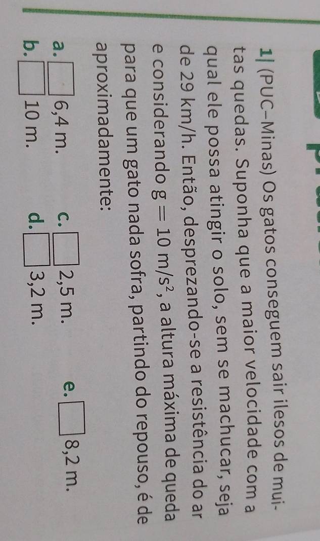 1| (PUC-Minas) Os gatos conseguem sair ilesos de mui-
tas quedas. Suponha que a maior velocidade com a
qual ele possa atingir o solo, sem se machucar, seja
de 29 km/h. Então, desprezando-se a resistência do ar
e considerando g=10m/s^2 , a altura máxima de queda
para que um gato nada sofra, partindo do repouso, é de
aproximadamente:
a. 6,4 m. C. 2,5 m. e. /_circ  8,2 m.
b. 10 m. d. 3,2 m.
