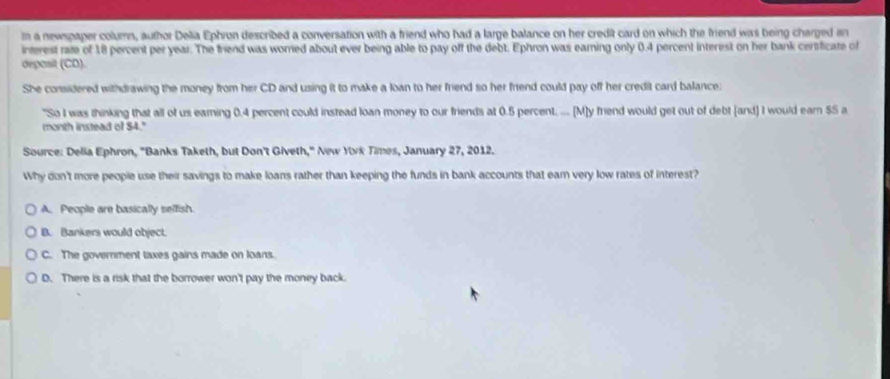 a newspaper column, author Delia Ephron described a conversation with a friend who had a large balance on her credit card on which the friend was being charged an
interest rate of 18 percent per year. The friend was worred about ever being able to pay off the debt. Ephron was eaming only 0.4 percent interest on her bank cersficate of
depasit (CD).
She considered withdrawing the money from her CD and using it to make a loan to her friend so her friend could pay off her credit card balance:
"So I was thinking that all of us earning 0.4 percent could instead loan money to our friends at 0.5 percent. .... (M]y friend would get out of debt [and) I would earn $5 a
month instead of $4."
Source: Delia Ephron, "Banks Taketh, but Don't Giveth," New Yvk Times, January 27, 2012.
Why don't more people use their savings to make loans rather than keeping the funds in bank accounts that earn very low rates of interest?
A. People are basically selfish.
B. Bankers would object.
C. The government taxes gains made on loans.
D. There is a risk that the borrower won't pay the money back.