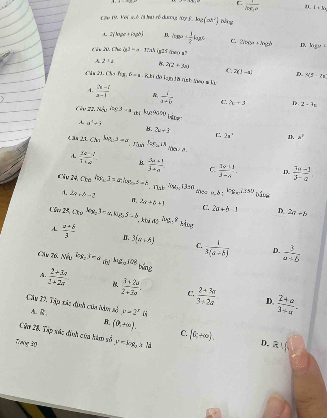 C. frac 1log _3a
D. l+lo
Câu 19. Với a, b là hai số dương tùy ý, log (ab^2) bằng
A. 2(log a+log b) B. log a+ 1/2 log b C. 2log a+log b D. log a+
Câu 20. Cho lg 2=a. Tinh lg25 theo a?
A. 2+a B. 2(2+3a) C. 2(1-a) 3(5-2a
D,
Câu 21. Cho log _26=a. Khi đó log₃18 tính theo a là:
A.  (2a-1)/a-1  B.  1/a+b  C. 2a+3 D. 2-3a
Câu 22. Nếu log 3=a thì log 9000 bằng:
A. a^2+3
B. 2a+3 C. 2a^3
D. a^3
Câu 23. Cho log _123=a. Tính log _2418 theo a .
A.  (3a-1)/3+a . B.  (3a+1)/3+a . C.  (3a+1)/3-a .
D.  (3a-1)/3-a .
Câu 24. Cho log _103=a;log _305=b. Tính log _301350 theo a,b;log _301350 bằng
A. 2a+b-2 B. 2a+b+1 C. 2a+b-1
D. 2a+b
Câu 25. Cho log _23=a,log _25=b ,khi đó log _158 bằng
A.  (a+b)/3  B. 3(a+b) C.  1/3(a+b)   3/a+b 
D.
Câu 26. Nếu log _23=a thì log _72108 bằng
A.  (2+3a)/2+2a . B.  (3+2a)/2+3a . C.  (2+3a)/3+2a .
D.  (2+a)/3+a .
Câu 27. Tập xác định của hàm số y=2^x1a
A. R . B. (0;+∈fty ). [0;+∈fty ).
C.
Câu 28. Tập xác định của hàm số y=log _2x là
Trang 30 D. R/