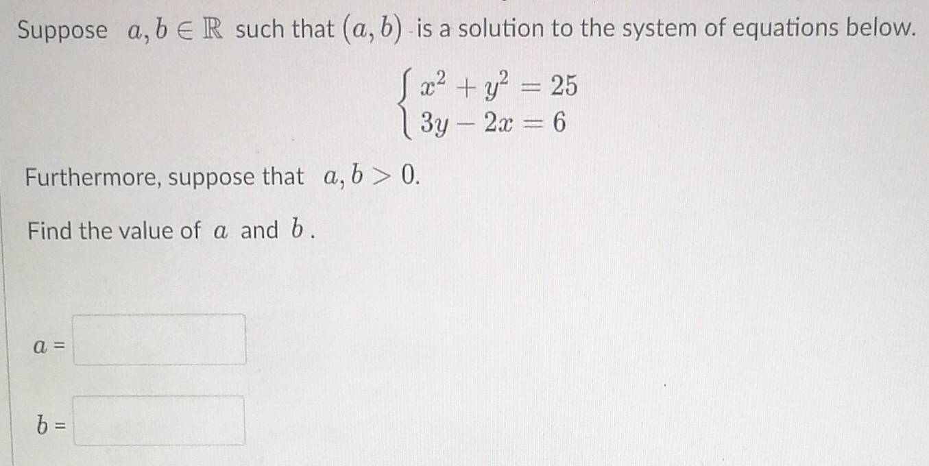 Suppose a,b∈ R such that (a,b) -is a solution to the system of equations below.
beginarrayl x^2+y^2=25 3y-2x=6endarray.
Furthermore, suppose that a, b>0. 
Find the value of a and b.
a=□
b=□