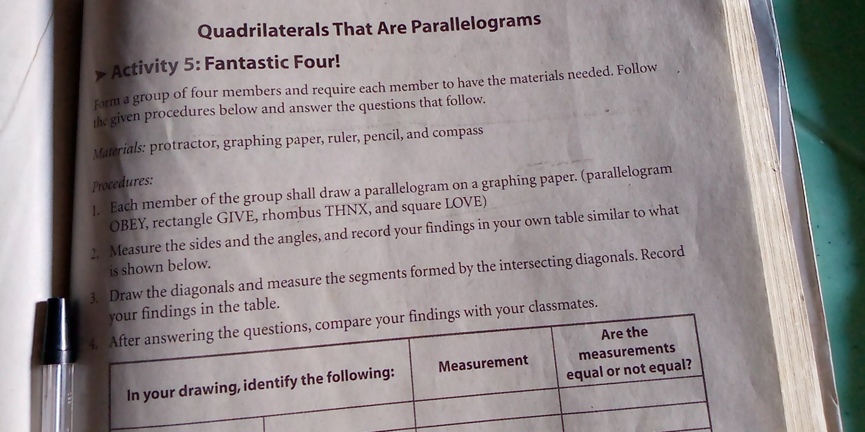 Quadrilaterals That Are Parallelograms
>Activity 5: Fantastic Four!
Form a group of four members and require each member to have the materials needed. Follow
the given procedures below and answer the questions that follow.
Materials: protractor, graphing paper, ruler, pencil, and compass
Procedures:
1.   Each member of the group shall draw a parallelogram on a graphing paper. (parallelogram
OBEY, rectangle GIVE, rhombus THNX, and square LOVE)
2.  Measure the sides and the angles, and record your findings in your own table similar to what
is shown below.
3.   Draw the diagonals and measure the segments formed by the intersecting diagonals. Record
ur findings in the table.
dings with your classmates.