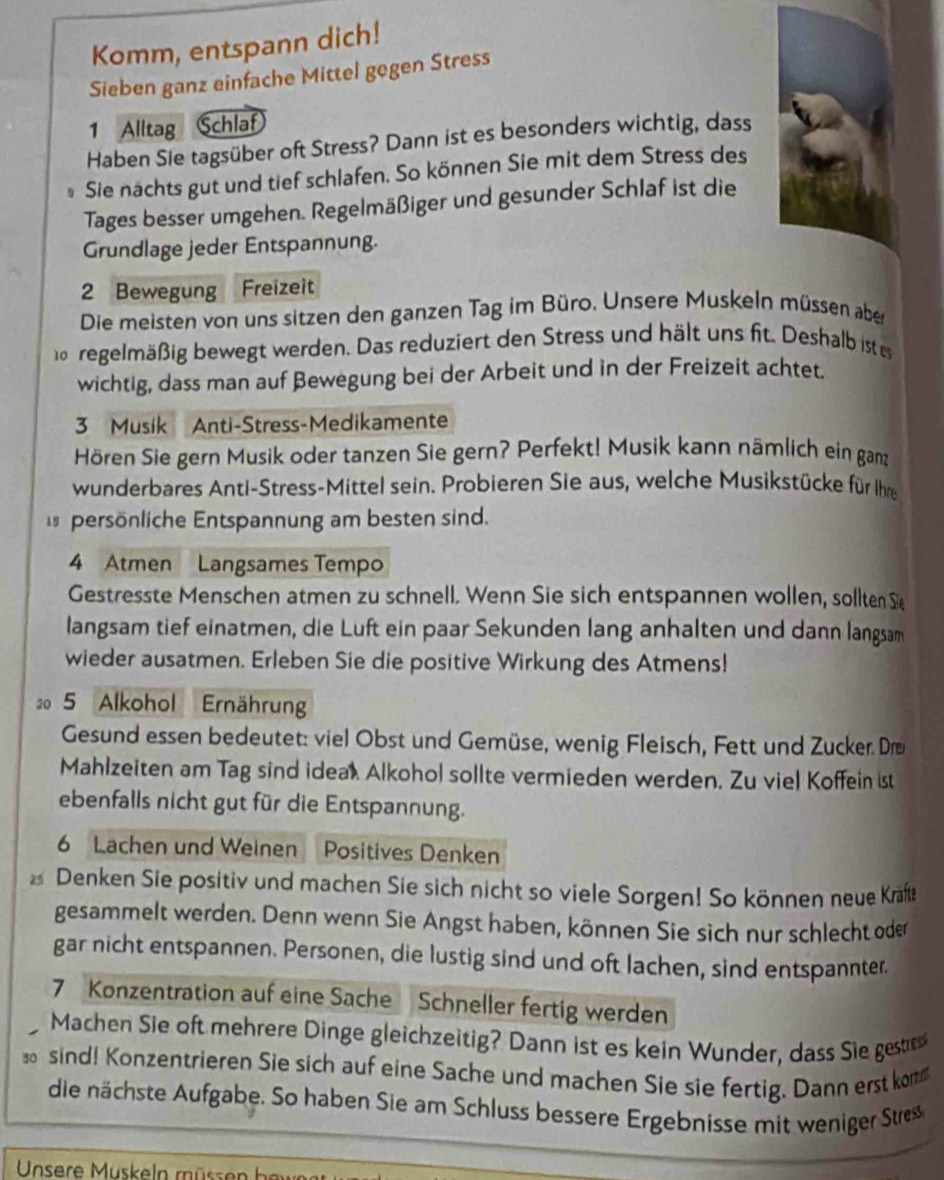 Komm, entspann dich!
Sieben ganz einfache Mittel gegen Stress
1 Alltag Schlaf
Haben Sle tagsüber oft Stress? Dann ist es besonders wichtig, dass
Sie nächts gut und tief schlafen. So können Sie mit dem Stress des
Tages besser umgehen. Regelmäßiger und gesunder Schlaf ist die
Grundlage jeder Entspannung.
2 Bewegung Freizeit
Die meisten von uns sitzen den ganzen Tag im Büro. Unsere Muskeln müssen aber
regelmäßig bewegt werden. Das reduziert den Stress und hält uns fit. Deshalb iste
wichtig, dass man auf Bewegung bei der Arbeit und in der Freizeit achtet.
3 Musik Anti-Stress-Medikamente
Hören Sie gern Musik oder tanzen Sie gern? Perfekt! Musik kann nämlich ein ganz
wunderbares Anti-Stress-Mittel sein. Probieren Sie aus, welche Musikstücke für Ihre
persönliche Entspannung am besten sind.
4 Atmen Langsames Tempo
Gestresste Menschen atmen zu schnell. Wenn Sie sich entspannen wollen, sollten S
langsam tief einatmen, die Luft ein paar Sekunden lang anhalten und dann langsam
wieder ausatmen. Erleben Sie die positive Wirkung des Atmens!
20 5 Alkohol Ernährung
Gesund essen bedeutet: viel Obst und Gemüse, wenig Fleisch, Fett und Zucker. Dre
Mahlzeiten am Tag sind idea). Alkohol sollte vermieden werden. Zu viel Koffein ist
ebenfalls nicht gut für die Entspannung.
6 Lachen und Weinen Positives Denken
Denken Sie positiv und machen Sie sich nicht so viele Sorgen! So können neue Kräfte
gesammelt werden. Denn wenn Sie Angst haben, können Sie sich nur schlecht oder
gar nicht entspannen. Personen, die lustig sind und oft lachen, sind entspannter.
7 Konzentration auf eine Sache Schneller fertig werden
Machen Sie oft mehrere Dinge gleichzeitig? Dann ist es kein Wunder, dass Sie geste
sind! Konzentrieren Sie sich auf eine Sache und machen Sie sie fertig. Dann erst kom
die nächste Aufgabe. So haben Sie am Schluss bessere Ergebnisse mit weniger Stre
Unsere Muskeln müssen