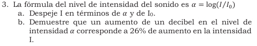 La fórmula del nivel de intensidad del sonido es alpha =log (l/l_0)
a. Despeje I en términos de α y de I₀. 
b. Demuestre que un aumento de un decibel en el nivel de 
intensidad α corresponde a 26% de aumento en la intensidad 
I.