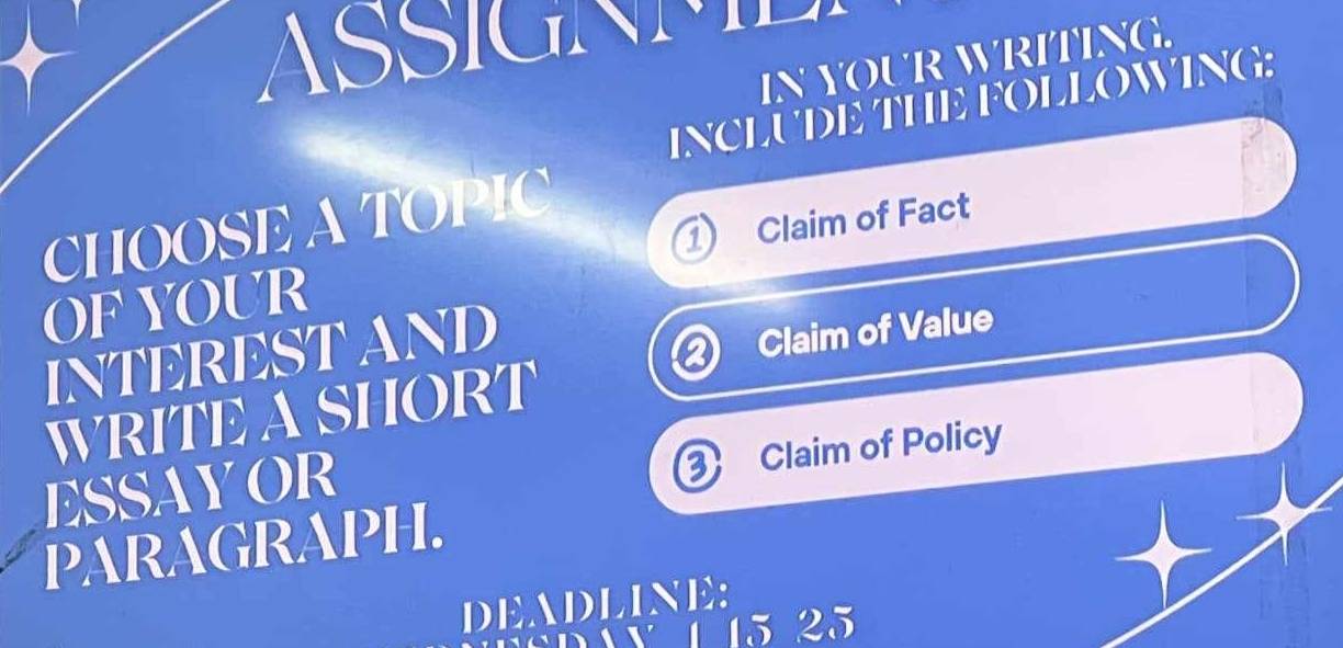 ASSIGNME 
IN YOUR WRITING. 
INCLUDE THE FOLLOWING: 
CHOOSE A TOPIC 
OF YOUR ① Claim of Fact 
INTEREST AND 
Claim of Value 
WRITE A SHORT 
ESSAYOR 
0 Claim of Policy 
PARAGRAPH. 
DEADLINE: 
day 1 15 25