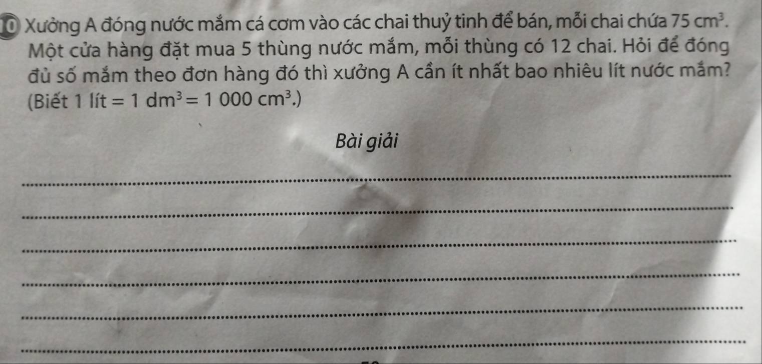 Ở Xưởng A đóng nước mắm cá cơm vào các chai thuỷ tinh để bán, mỗi chai chứa 75cm^3. 
Một cửa hàng đặt mua 5 thùng nước mắm, mỗi thùng có 12 chai. Hỏi để đóng 
đủ số mắm theo đơn hàng đó thì xưởng A cần ít nhất bao nhiêu lít nước mắm? 
(Biết 1lit=1dm^3=1000cm^3.)
Bài giải 
_ 
_ 
_ 
_ 
_ 
_