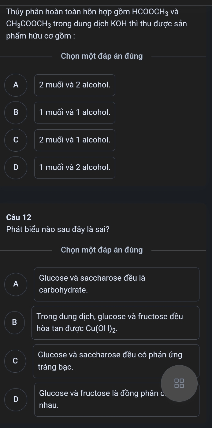 Thủy phân hoàn toàn hỗn hợp gồm HCOOCH₃ và
CH_3COOCH_3 trong dung dịch KOH thì thu được sản
phẩm hữu cơ gồm :
Chọn một đáp án đúng
A 2 muối và 2 alcohol.
B 1 m11widehat C ối và 1 alcohol.
C 2muhat oi và 1 alcohol.
D 1 muối và 2 alcohol.
Câu 12
Phát biểu nào sau đây là sai?
Chọn một đáp án đúng
A Glucose và saccharose đều là
carbohydrate.
Trong dung dịch, glucose và fructose đều
B
hòa tan được Cu(OH)_2.
Glucose và saccharose đều có phản ứng
C
tráng bạc.
Glucose và fructose là đồng phân c
D
nhau.