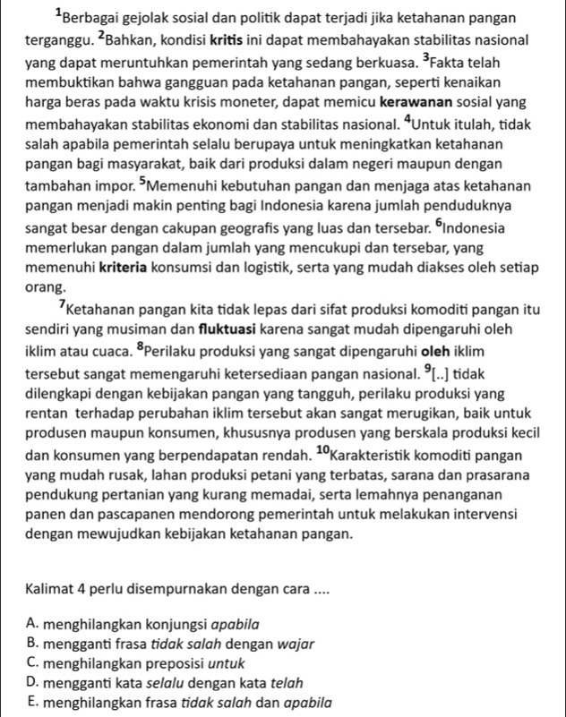 Berbagai gejolak sosial dan politik dapat terjadi jika ketahanan pangan
terganggu. ^ Bahkan, kondisi kritis ini dapat membahayakan stabilitas nasional
yang dapat meruntuhkan pemerintah yang sedang berkuasa. 3 Fakta telah
membuktikan bahwa gangguan pada ketahanan pangan, seperti kenaikan
harga beras pada waktu krisis moneter, dapat memicu kerawanan sosial yang
membahayakan stabilitas ekonomi dan stabilitas nasional. ⁴Untuk itulah, tidak
salah apabila pemerintah selalu berupaya untuk meningkatkan ketahanan
pangan bagi masyarakat, baik dari produksi dalam negeri maupun dengan
tambahan impor. ⁵Memenuhi kebutuhan pangan dan menjaga atas ketahanan
pangan menjadi makin penting bagi Indonesia karena jumlah penduduknya
sangat besar dengan cakupan geografis yang luas dan tersebar. ÖIndonesia
memerlukan pangan dalam jumlah yang mencukupi dan tersebar, yang
memenuhi kriteria konsumsi dan logistik, serta yang mudah diakses oleh setiap
orang.
*Ketahanan pangan kita tidak lepas dari sifat produksi komoditi pangan itu
sendiri yang musiman dan fluktuasi karena sangat mudah dipengaruhi oleh
iklim atau cuaca. *Perilaku produksi yang sangat dipengaruhi oleh iklim
tersebut sangat memengaruhi ketersediaan pangan nasional. ⁹[..] tidak
dilengkapi dengan kebijakan pangan yang tangguh, perilaku produksi yang
rentan terhadap perubahan iklim tersebut akan sangat merugikan, baik untuk
produsen maupun konsumen, khususnya produsen yang berskala produksi kecil
dan konsumen yang berpendapatan rendah. ¹ºKarakteristik komoditi pangan
yang mudah rusak, Iahan produksi petani yang terbatas, sarana dan prasarana
pendukung pertanian yang kurang memadai, serta lemahnya penanganan
panen dan pascapanen mendorong pemerintah untuk melakukan intervensi
dengan mewujudkan kebijakan ketahanan pangan.
Kalimat 4 perlu disempurnakan dengan cara ....
A. menghilangkan konjungsi apabila
B. mengganti frasa tidak salah dengan wajar
C. menghilangkan preposisi untuk
D. mengganti kata selalu dengan kata telah
E. menghilangkan frasa tidak salah dan apabila